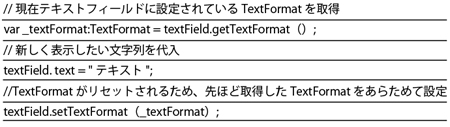 文字列が入っているTextFieldに「=」を利用して文字列を代入すると、すでに設定されているTextFormatがリセットされてしまう。この問題は、get TextFormat（）を利用してTextFormatを一時的に保持し、文字列が代入されたあとにTextFormatを再度設定することで、対処することが可能だ