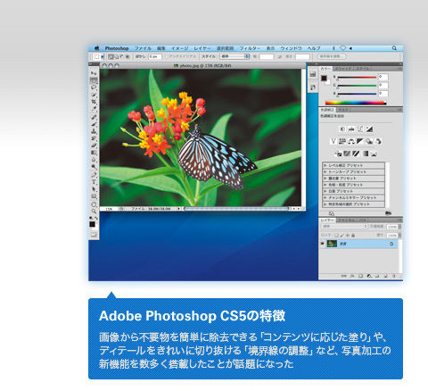 Adobe Photoshop CS5の特徴　画像から不要物を簡単に除去できる「コンテンツに応じた塗り」や、
ディテールをきれいに切り抜ける「境界線の調整」など、写真加工の新機能を数多く搭載したことが話題になった