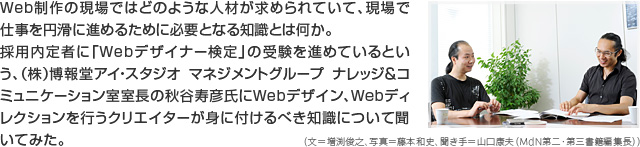 Web制作の現場ではどのような人材が求められていて、現場で仕事を円滑に進めるために必要となる知識とは何か。採用内定者に「Webデザイナー検定」の受験を進めているという、(株)博報堂アイ・スタジオ マネジメントグループ ナレッジ&コミュニケーション室室長の秋谷寿彦氏にWebデザイン、Webディレクションを行うクリエイターが身に付けるべき知識について聞いてみた。