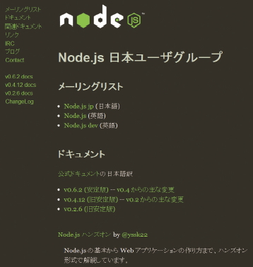 【01】Node.js日本ユーザグループのウエブサイト(http://nodejs.jp/)。メーリングリストや公式ドキュメントの日本語訳版、Node.jsを生み出した背景や内部実装についての解説である「Node.js とは何か」といったドキュメントなど、情報収集の最初の一歩として使える。