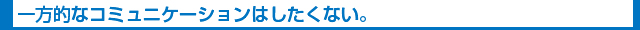 一方的なコミュニケーションはしたくない。