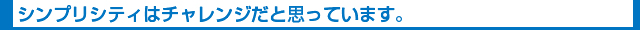 シンプリシティはチャレンジだと思っています。