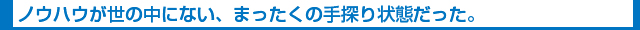 ノウハウが世の中にない、まったくの手探り状態だった。