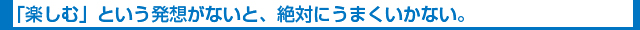 「楽しむ」という発想がないと、絶対にうまくいかない。