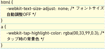 【2-1】-webkit-text-size-adjustをnoneとすれば、デバイスの向きを変えたときも文字サイズを拡大しないように指定できる。-webkit-tap-highlight-colorでは、リンク要素をタップしたときの色を指定できる。指で操作していると自分がどこをタップしたかわかりにくいため、これも指定しておくとよい