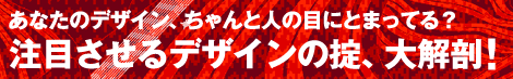 あなたのデザイン、ちゃんと人の目にとまってる？　注目させるデザインの掟、大解剖！