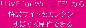 「LiVE for WebLiFE*」なら特設サイトをカンタン・すばやく制作できる