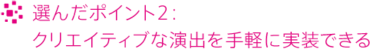 選んだポイント2：クリエイティブな演出を手軽に実装できる