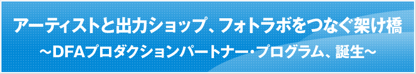 アーティストと出力ショップ、フォトラボをつなぐ架け橋　〜DFAプロダクションパートナー・プログラム、誕生〜