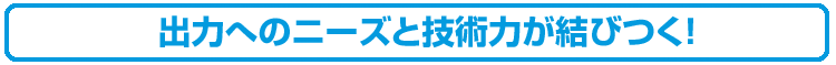 出力へのニーズと技術力が結びつく！