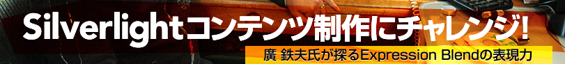 Silverlightコンテンツ政策にチャレンジ
廣 鉄夫氏が探るExpression Blendの表現力