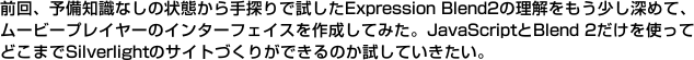 前回、予備知識なしの状態から手探りで試したExpression Blend2の理解をもう少し深めて、ムービープレイヤーのインターフェイスを作成してみた。JavaScriptとBlend 2だけを使ってどこまでSilverlightのサイトづくりができるのか試していきたい。