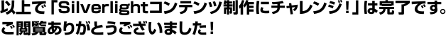 以上で「Silverlightコンテンツ制作にチャレンジ!」は完了です。ご閲覧ありがとうございました!