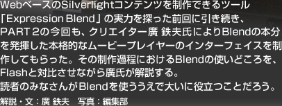Web�x�[�X��Silverlight�R���e���c�𐧍�ł���c�[���uExpression Blend�v�̎��͂�T�����O��Ɉ��������APART 2�̍�����A�N���G�C�^�[�A�S�v���ɂ��Blend�̖{���𔭊������{�i�I�ȃ��[�r�[�v���C���[�̃C���^�[�t�F�C�X�𐧍삵�Ă�������B���̐���ߒ��ɂ�����Blend�̎g���ǂ�����AFlash�ƑΔ䂳���Ȃ���A�����������B�ǎ҂݂̂Ȃ���Blend���g�������ő傢�ɖ𗧂��Ƃ��낤�B����E���F�A �S�v�@�ʐ^�F�ҏW��