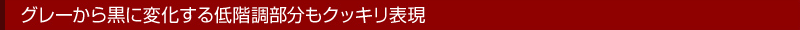 グレーから黒に変化する低階調部分もクッキリ表現