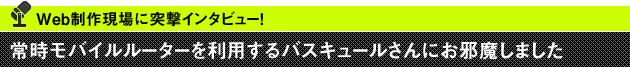 Web制作現場に突撃インタビュー！ 常時モバイルルーターを利用するバスキュールさんにお邪魔しました