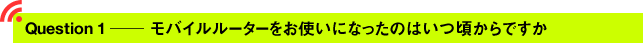 Question1 ─ モバイルルーターをお使いになったのはいつ頃からですか？