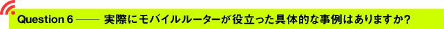 Question6 ─ 実際にモバイルルーターが役立った具体的な事例はありますか？