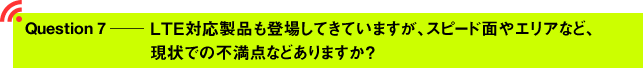 Question7 ─ LTE対応製品も登場してきていますが、スピード面やエリアなど、現状での不満点などありますか？