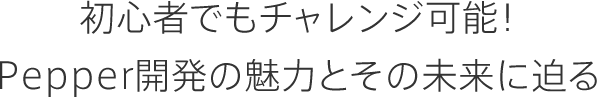 初心者でもチャレンジ可能！Pepper開発の魅力とその未来に迫る
