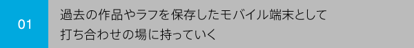 01 過去の作品やラフを保存したモバイル端末として打ち合わせの場に持っていく