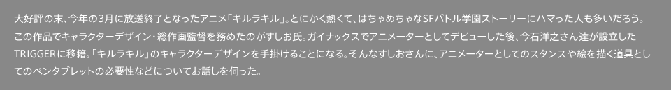 大好評の末、今年の3月に放送終了となったアニメ「キルラキル」。とにかく熱くて、はちゃめちゃなSFバトル学園ストーリーにハマった人も多いだろう。この作品でキャラクターデザイン・総作画監督を務めたのがすしお氏。ガイナックスでアニメーターとしてデビューした後、今石洋之さん達が設立したTRIGGERに移籍。「キルラキル」のキャラクターデザインを手掛けることになる。そんなすしおさんに、アニメーターとしてのスタンスや絵を描く道具としてのペンタブレットの必要性などについてお話しを伺った。