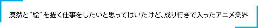 漠然と“絵”を描く仕事をしたいと思ってはいたけど、成り行きで入ったアニメ業界