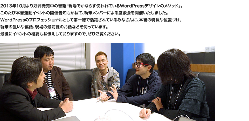 2013年10月より好評発売中の書籍「現場でかならず使われているWordPressデザインのメソッド」。このたび本書連動イベントの開催告知もかねて、執筆メンバーによる座談会を開催いたしました。WordPressのプロフェッショナルとして第一線で活躍されているみなさんに、本書の特長や位置づけ、
執筆の狙いや裏話、現場の最前線のお話などを伺っています。最後にイベントの概要もお伝えしておりますので、ぜひご覧ください。